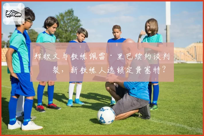 郑钦文与教练佩雷·里巴续约谈判破裂，新教练人选锁定费塞特？