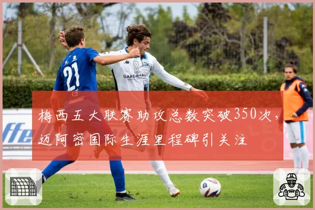 梅西五大联赛助攻总数突破350次,迈阿密国际生涯里程碑引关注