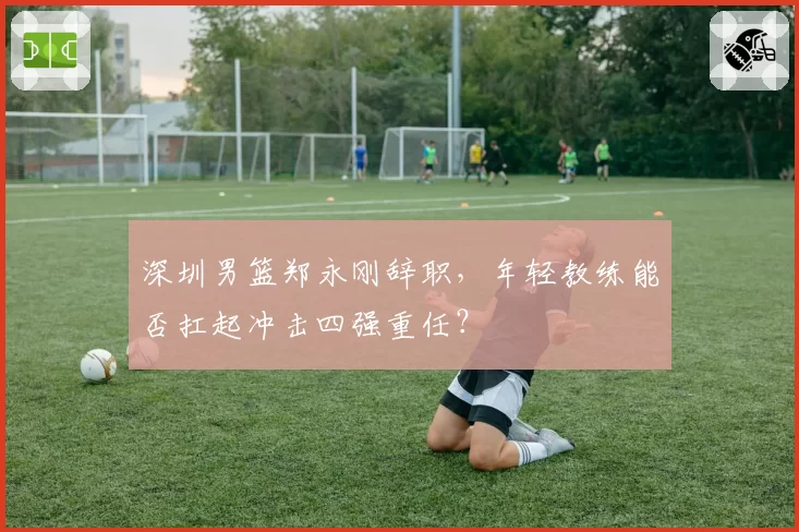 深圳男篮郑永刚辞职,年轻教练能否扛起冲击四强重任?