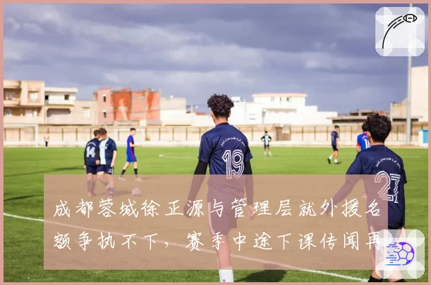 成都蓉城徐正源与管理层就外援名额争执不下，赛季中途下课传闻再起