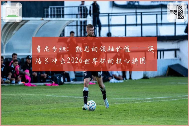 鲁尼专栏：凯恩的领袖价值——英格兰冲击2026世界杯的核心拼图