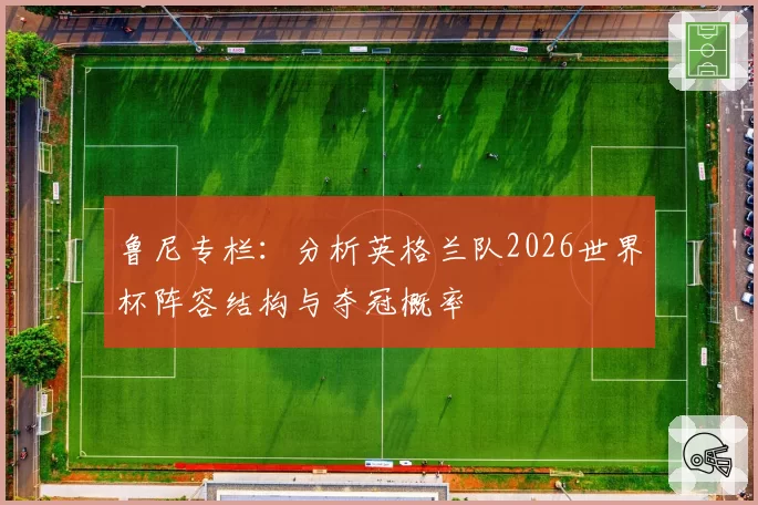 鲁尼专栏:分析英格兰队2026世界杯阵容结构与夺冠概率