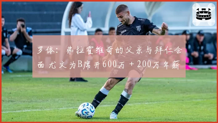 罗体：弗拉霍维奇的父亲与拜仁会面 尤文为B席开600万＋200万年薪