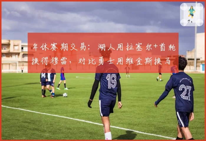 年休赛期交易：湖人用拉塞尔+首轮换得穆雷，对比勇士用维金斯换马卡宁，阵容升级方向