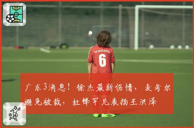 广东3消息！徐杰最新伤情，麦考尔避免被裁，杜锋罕见表扬王洪泽