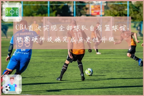 CBA首次实现全部球队自有篮球馆，联赛硬件设施完成历史性升级