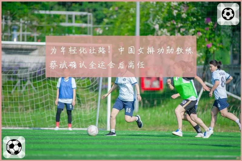 为年轻化让路!中国女排功勋教练蔡斌确认全运会后离任