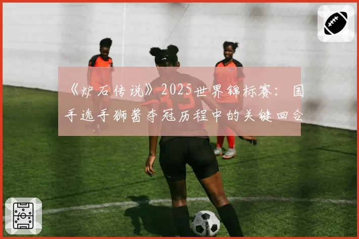 《炉石传说》2025世界锦标赛：国手选手狮酱夺冠历程中的关键回合决策统计