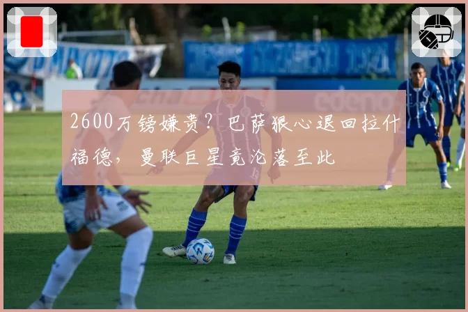 2600万镑嫌贵？巴萨狠心退回拉什福德，曼联巨星竟沦落至此