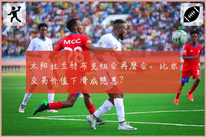 太阳杜兰特布克组合再磨合，比尔交易价值下滑成隐患？