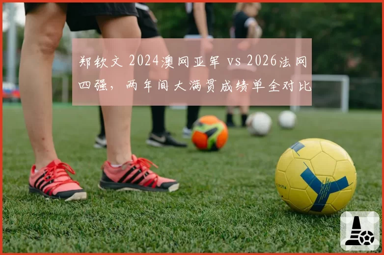 郑钦文 2024澳网亚军 vs 2026法网四强,两年间大满贯成绩单全对比