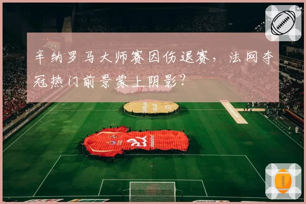 辛纳罗马大师赛因伤退赛,法网夺冠热门前景蒙上阴影?